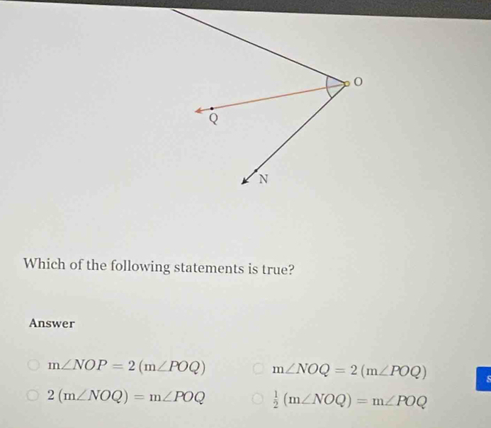 Which of the following statements is true?
Answer
m∠ NOP=2(m∠ POQ) m∠ NOQ=2(m∠ POQ) s
2(m∠ NOQ)=m∠ POQ  1/2 (m∠ NOQ)=m∠ POQ