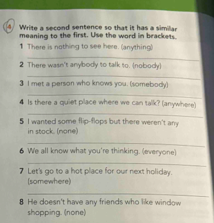 Write a second sentence so that it has a similar 
meaning to the first. Use the word in brackets. 
1 There is nothing to see here. (anything) 
_ 
2 There wasn't anybody to talk to. (nobody) 
_ 
3 I met a person who knows you. (somebody) 
_ 
4 Is there a quiet place where we can talk? (anywhere) 
_ 
5 I wanted some flip-flops but there weren't any 
in stock. (none) 
_ 
6 We all know what you're thinking. (everyone) 
_ 
7 Let's go to a hot place for our next holiday. 
(somewhere) 
_ 
8 He doesn't have any friends who like window 
shopping. (none)