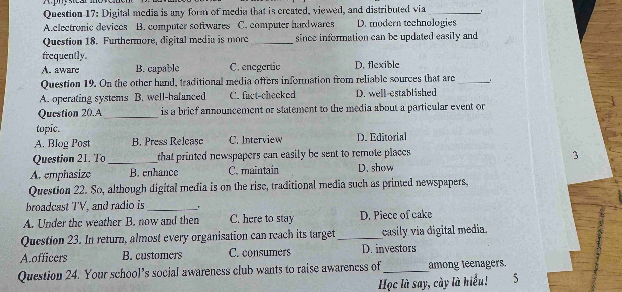 Digital media is any form of media that is created, viewed, and distributed via_ .
A.electronic devices B. computer softwares C. computer hardwares D. modern technologies
Question 18. Furthermore, digital media is more _since information can be updated easily and
frequently.
A. aware B. capable C. enegertic D. flexible
Question 19. On the other hand, traditional media offers information from reliable sources that are _.
A. operating systems B. well-balanced C. fact-checked D. well-established
Question 20.A _is a brief announcement or statement to the media about a particular event or
topic.
A. Blog Post B. Press Release C. Interview D. Editorial
Question 21. To _that printed newspapers can easily be sent to remote places 
3
A. emphasize B. enhance C. maintain D. show
Question 22. So, although digital media is on the rise, traditional media such as printed newspapers,
broadcast TV, and radio is_
A. Under the weather B. now and then C. here to stay D. Piece of cake
Question 23. In return, almost every organisation can reach its target _easily via digital media.
A.officers B. customers C. consumers D. investors
Question 24. Your school’s social awareness club wants to raise awareness of_ among teenagers.
Học là say, cày là hiểu! 5