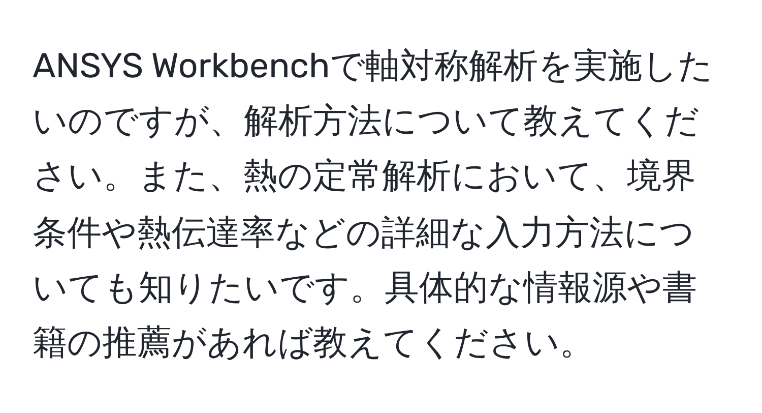 ANSYS Workbenchで軸対称解析を実施したいのですが、解析方法について教えてください。また、熱の定常解析において、境界条件や熱伝達率などの詳細な入力方法についても知りたいです。具体的な情報源や書籍の推薦があれば教えてください。