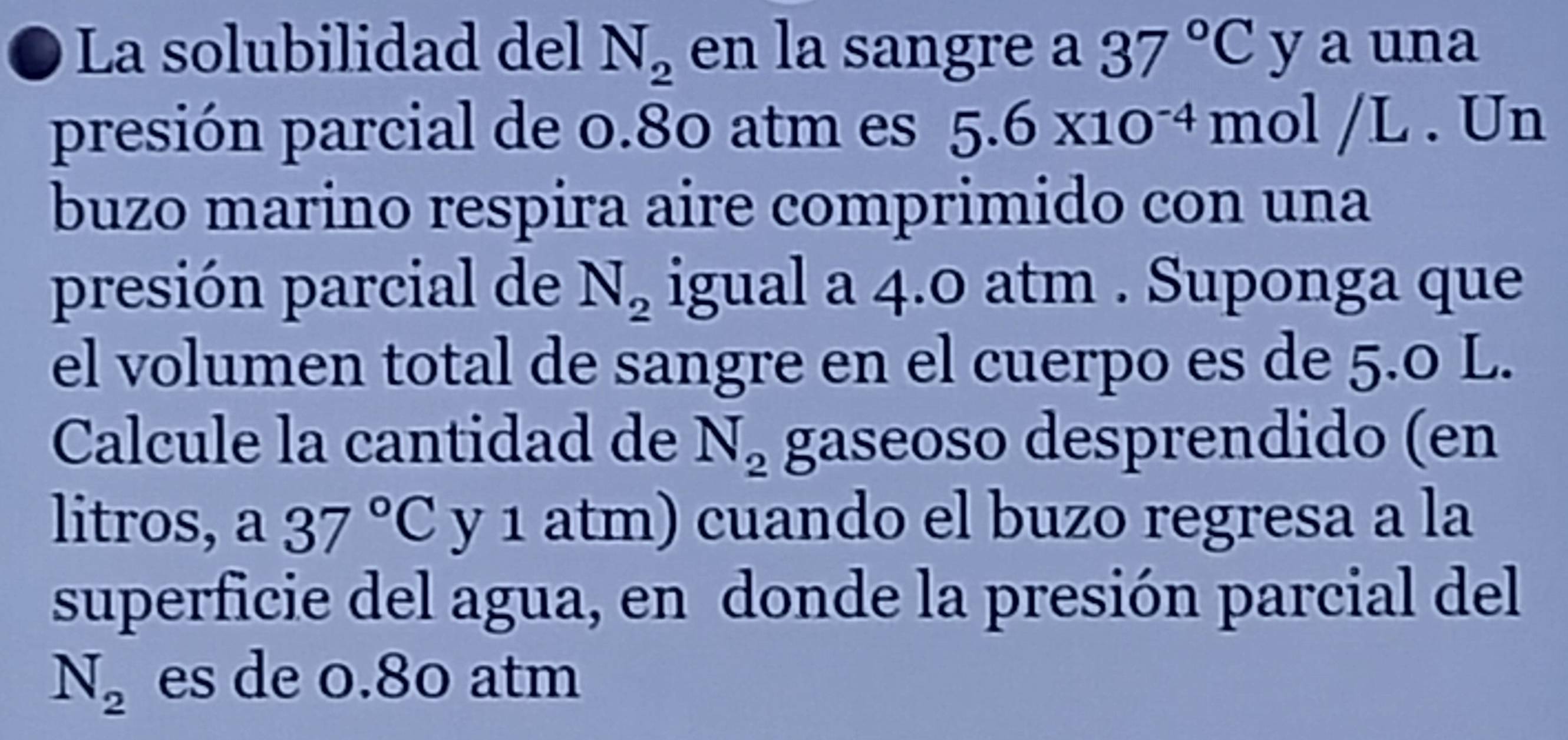 a La solubilidad del N_2 en la sangre a 37°C y a una 
presión parcial de 0.80 atm es 5.6* 10^(-4) mol /L. Un 
buzo marino respira aire comprimido con una 
presión parcial de N_2 igual a 4.0 atm. Suponga que 
el volumen total de sangre en el cuerpo es de 5.0 L. 
Calcule la cantidad de N_2 gaseoso desprendido (en 
litros, a37°C y 1 atm) cuando el buzo regresa a la 
superficie del agua, en donde la presión parcial del
N_2 es de 0.80 atm