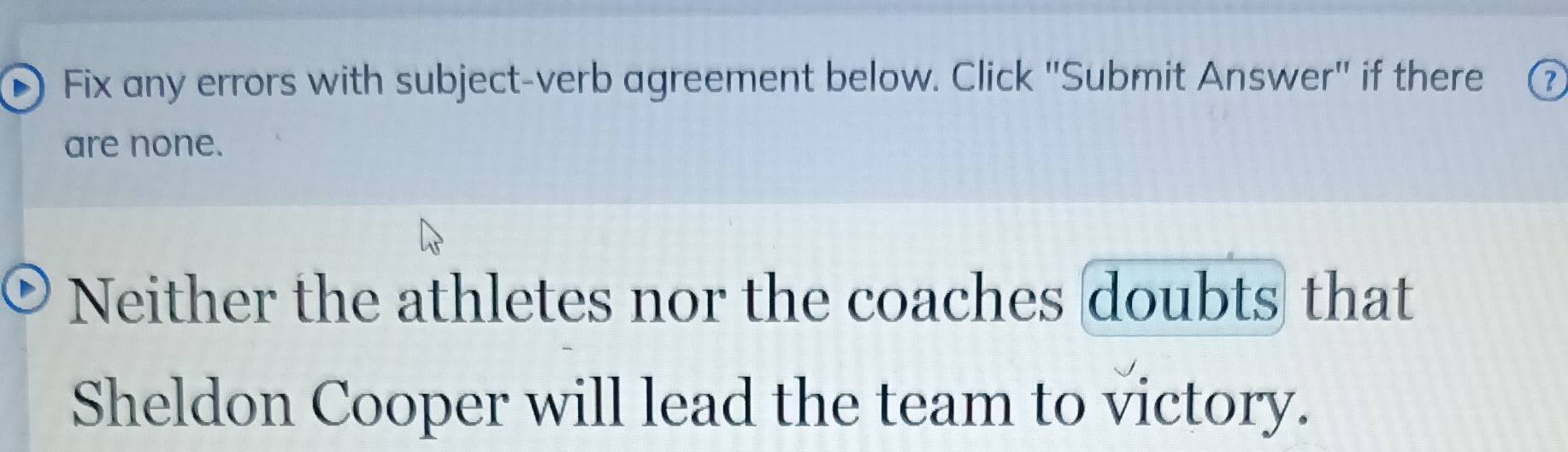 Fix any errors with subject-verb agreement below. Click "Submit Answer" if there 
are none. 
Neither the athletes nor the coaches doubts that 
Sheldon Cooper will lead the team to victory.