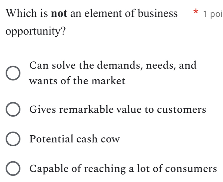 Which is not an element of business * 1 poi
opportunity?
Can solve the demands, needs, and
wants of the market
Gives remarkable value to customers
Potential cash cow
Capable of reaching a lot of consumers