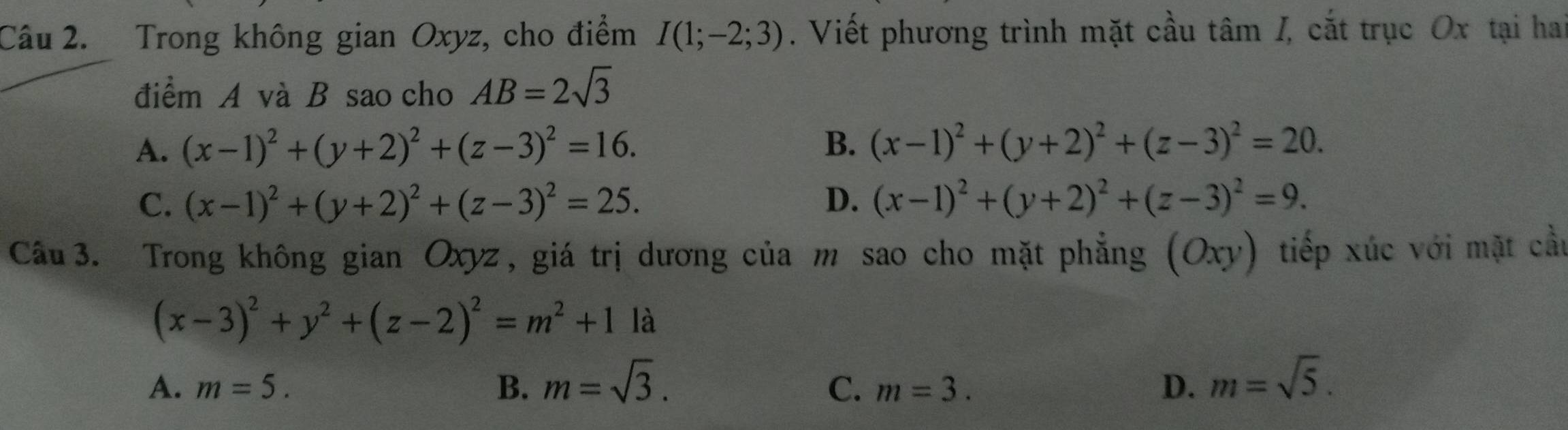 Trong không gian Oxyz, cho điểm I(1;-2;3). Viết phương trình mặt cầu tâm /, cắt trục Ox tại hai
điểm A và B sao cho AB=2sqrt(3)
A. (x-1)^2+(y+2)^2+(z-3)^2=16. B. (x-1)^2+(y+2)^2+(z-3)^2=20.
C. (x-1)^2+(y+2)^2+(z-3)^2=25. D. (x-1)^2+(y+2)^2+(z-3)^2=9. 
Câu 3. Trong không gian Oxyz, giá trị dương của m sao cho mặt phẳng (Oxy) tiếp xúc với mặt cầu
(x-3)^2+y^2+(z-2)^2=m^2+11a
A. m=5. B. m=sqrt(3). C. m=3. D. m=sqrt(5).