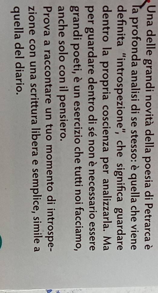 Una delle grandi novità della poesia di Petrarca è 
la profonda analisi di se stesso: è quella che viene 
definita “introspezione”, che significa guardare 
dentro la propria coscienza per analizzarla. Ma 
per guardare dentro di sé non è necessario essere 
grandi poeti, è un esercizio che tutti noi facciamo, 
anche solo con il pensiero. 
Prova a raccontare un tuo momento di introspe- 
zione con una scrittura libera e semplice, simile a 
quella del diario.