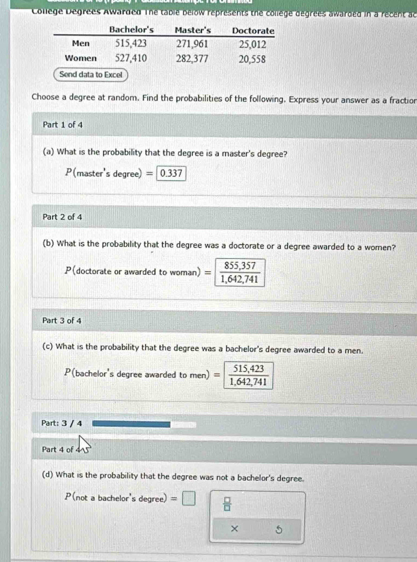 College Degrees Awarded The table below représents the college degrees awarded in a recent ac 
Send data to Excel 
Choose a degree at random. Find the probabilities of the following. Express your answer as a fractior 
Part 1 of 4 
(a) What is the probability that the degree is a master's degree?
P(master's degree) = 0.337
Part 2 of 4 
(b) What is the probability that the degree was a doctorate or a degree awarded to a women? 
P(doctorate or awarded to woman) =beginarrayr 855,357 1,642,741 endarray
Part 3 of 4 
(c) What is the probability that the degree was a bachelor's degree awarded to a men. 
P(bachelor's degree awarded to men) = =| beginarrayr 515,423 1,642,741 endarray
Part: 3 / 4 
Part 4 of 
(d) What is the probability that the degree was not a bachelor's degree.
P(not a bachelor's degree) =□  □ /□  
×