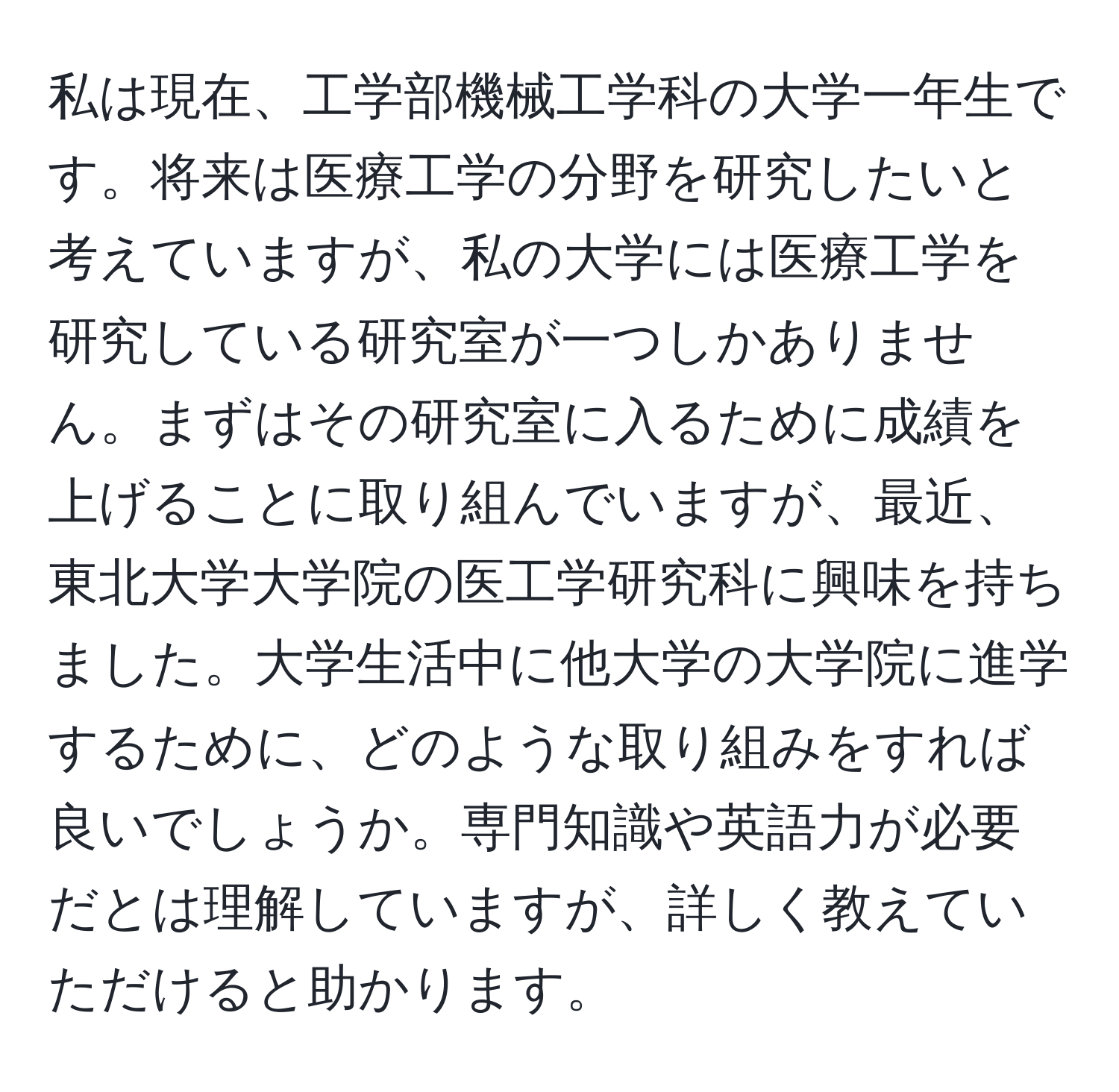 私は現在、工学部機械工学科の大学一年生です。将来は医療工学の分野を研究したいと考えていますが、私の大学には医療工学を研究している研究室が一つしかありません。まずはその研究室に入るために成績を上げることに取り組んでいますが、最近、東北大学大学院の医工学研究科に興味を持ちました。大学生活中に他大学の大学院に進学するために、どのような取り組みをすれば良いでしょうか。専門知識や英語力が必要だとは理解していますが、詳しく教えていただけると助かります。