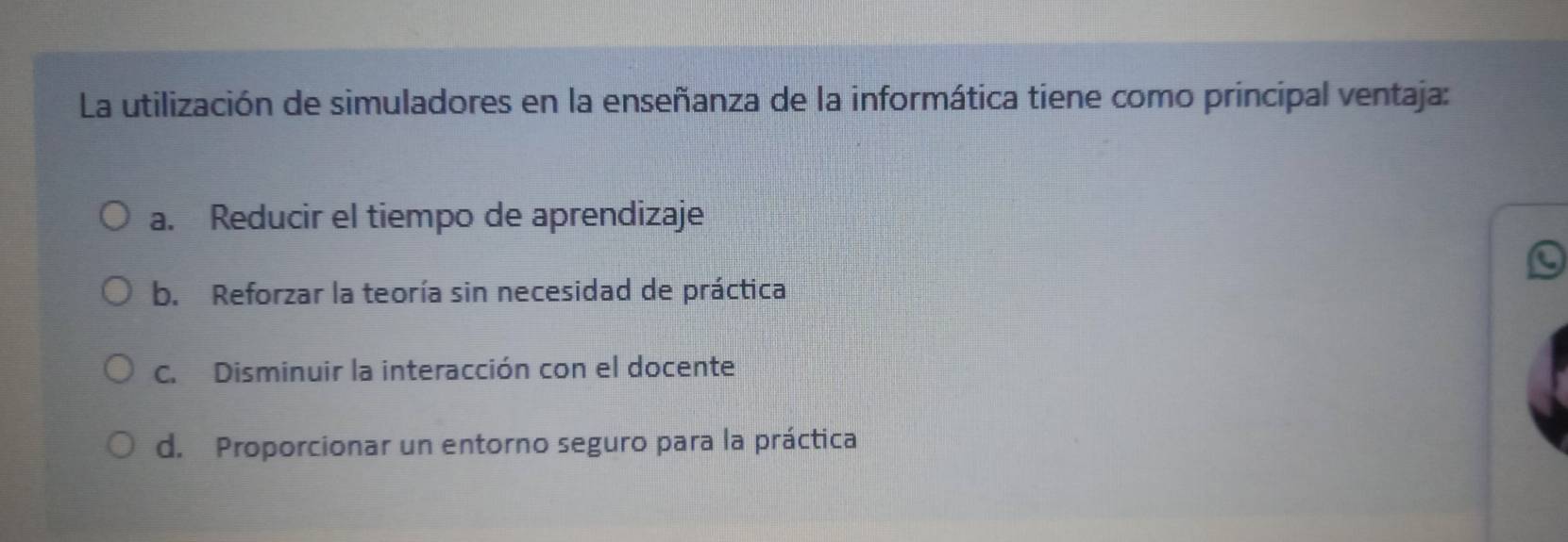 La utilización de simuladores en la enseñanza de la informática tiene como principal ventaja:
a. Reducir el tiempo de aprendizaje
b. Reforzar la teoría sin necesidad de práctica
C. Disminuir la interacción con el docente
d. Proporcionar un entorno seguro para la práctica