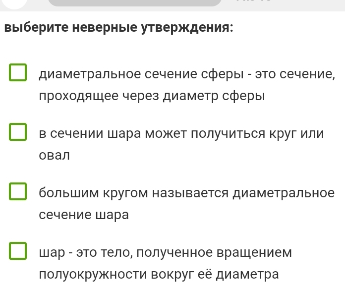 выΙберите неверныΙе утверждения: 
диаметральное сечение сферыΙ - это сечение, 
проходящее через диаметр сферь 
в сечении шара может получиться круг или 
Obал 
большим кругом назы вается диаметральное 
сечение шара 
Шар - это тело, полученное врашением 
лолуокружности вокруг её диаметра