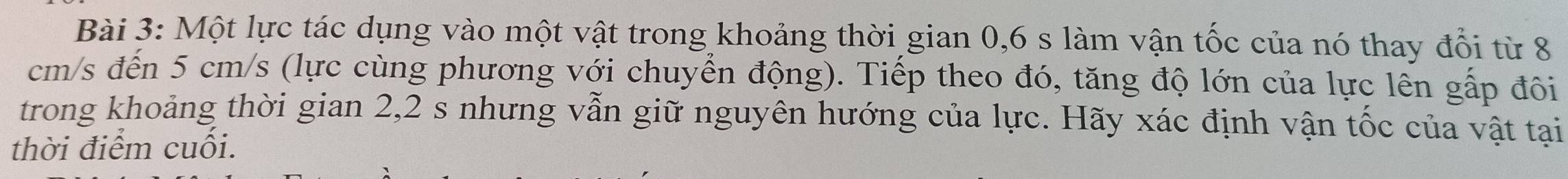 Một lực tác dụng vào một vật trong khoảng thời gian 0,6 s làm vận tốc của nó thay đổi từ 8
cm/s đến 5 cm/s (lực cùng phương với chuyển động). Tiếp theo đó, tăng độ lớn của lực lên gấp đôi 
trong khoảng thời gian 2,2 s nhưng vẫn giữ nguyên hướng của lực. Hãy xác định vận tốc của vật tại 
thời điểm cuối.