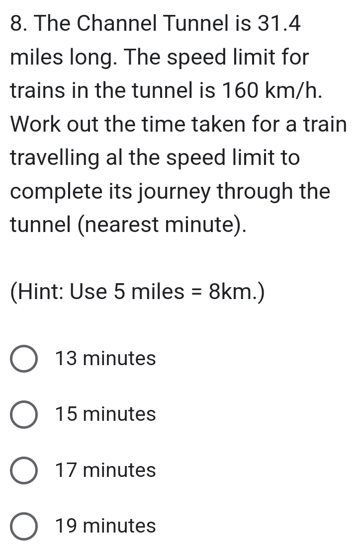 The Channel Tunnel is 31.4
miles long. The speed limit for
trains in the tunnel is 160 km/h.
Work out the time taken for a train
travelling al the speed limit to
complete its journey through the
tunnel (nearest minute).
(Hint: Use 5 =8km.)
x miles
13 minutes
15 minutes
17 minutes
19 minutes