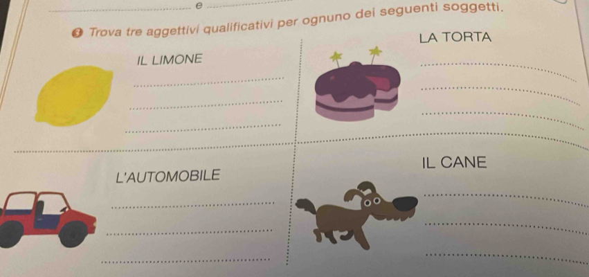 ● Trova tre aggettivi qualificativi per ognuno dei seguenti soggetti. 
LA TORTA 
IL LIMONE 
_ 
_ 
_ 
_ 
_ 
_ 
_ 
_ 
IL CANE 
L'AUTOMOBILE 
_ 
_ 
_ 
_ 
_ 
_