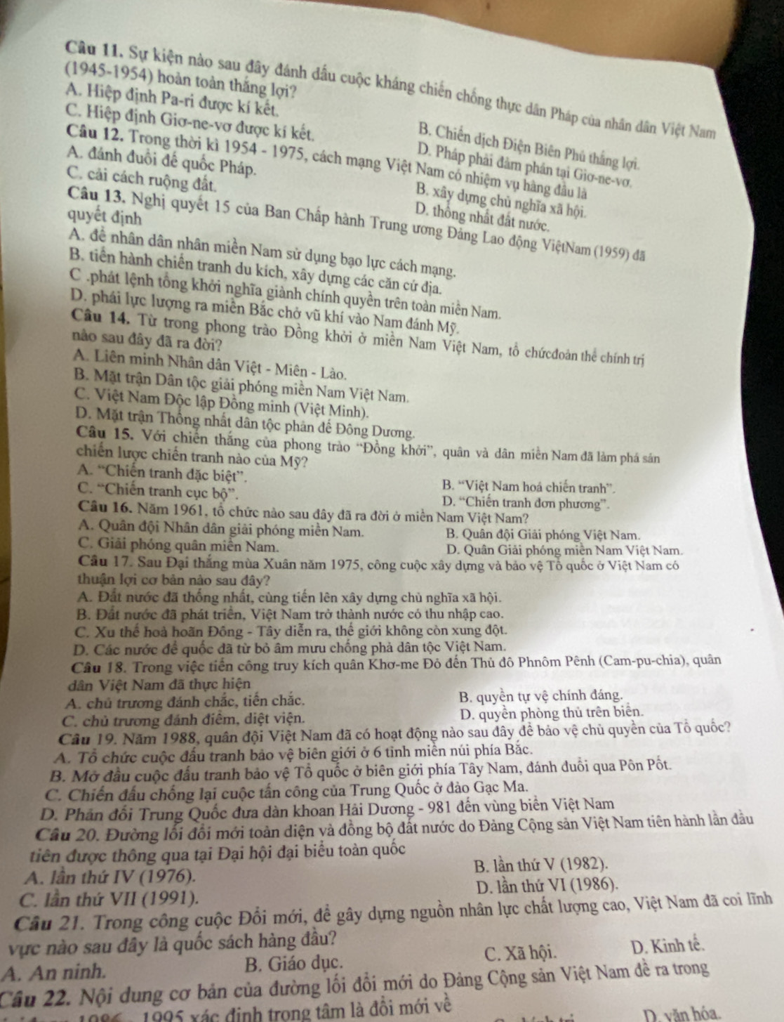 (1945-1954) hoàn toàn thắng lợi?
Câu 11. Sự kiện nào sau đây đánh đầu cuộc kháng chiến chống thực dân Pháp của nhân dân Việt Nam
A. Hiệp định Pa-ri được kí kết.
C. Hiệp định Giơ-ne-vơ được kí kết.
B. Chiến dịch Điện Biên Phú thắng lợi.
A. đánh đuổi đế quốc Pháp.
Câu 12. Trong thời kì 1954 - 1975, cách mạng Việt Nam có nhiệm vụ hàng đầu là
D. Pháp phải đảm phần tại Giơ-ne-vơ.
C. cải cách ruộng đất.
B. xây dựng chủ nghĩa xã hội.
quyết định
D. thông nhất đất nước.
Câu 13. Nghị quyết 15 của Ban Chấp hành Trung ương Đảng Lao động ViệtNam (1959) đã
A. đề nhân dân nhân miền Nam sử dụng bạo lực cách mạng.
B. tiền hành chiến tranh du kích, xây dựng các căn cứ địa.
C .phát lệnh tổng khởi nghĩa giành chính quyền trên toàn miền Nam.
D. phái lực lượng ra miễn Bắc chở vũ khí vào Nam đánh Mỹ.
Câu 14. Từ trong phong trào Đồng khởi ở miền Nam Việt Nam, tổ chứcđoàn thể chính trị
não sau đây đã ra đời?
A. Liên minh Nhân dân Việt - Miên - Lào.
B. Mặt trận Dân tộc giải phóng miền Nam Việt Nam.
C. Việt Nam Độc lập Đồng minh (Việt Minh).
D. Mặt trận Thống nhất dân tộc phản đế Đông Dương.
Câu 15. Với chiến thắng của phong trào ''Đồng khởi'', quân và dân miền Nam đã làm phá sán
chiến lược chiến tranh nào của Mỹ?
A. “Chiến tranh đặc biệt”. B. “Việt Nam hoá chiến tranh”.
C. “Chiến tranh cục bộ”. D. “Chiến tranh đơn phương”
Cầu 16. Năm 1961, tổ chức nào sau đây đã ra đời ở miền Nam Việt Nam?
A. Quân đội Nhân dân giải phóng miền Nam. B. Quân đội Giải phóng Việt Nam.
C. Giải phóng quân miền Nam. D. Quân Giải phóng miền Nam Việt Nam.
Cầu 17. Sau Đại thắng mùa Xuân năm 1975, công cuộc xây dựng và bảo vệ Tổ quốc ở Việt Nam có
thuận lợi cơ bản nào sau đây?
A. Đất nước đã thống nhất, cùng tiến lên xây dựng chù nghĩa xã hội.
B. Đất nước đã phát triển, Việt Nam trở thành nước có thu nhập cao.
C. Xu thể hoà hoãn Đông - Tây diễn ra, thế giới không còn xung đột.
D. Các nước để quốc đã từ bỏ âm mưu chống phả dân tộc Việt Nam.
Câu 18. Trong việc tiến công truy kích quân Khơ-me Đỏ đến Thủ đô Phnôm Pênh (Cam-pu-chia), quân
dân Việt Nam đã thực hiện
A. chủ trương đánh chắc, tiến chắc. B. quyền tự vệ chính đáng.
C. chủ trương đánh điểm, diệt viện. D. quyền phòng thủ trên biên.
Câu 19. Năm 1988, quân đội Việt Nam đã có hoạt động nào sau đây để bảo vệ chủ quyền của Tổ quốc?
A. Tổ chức cuộc đấu tranh bảo vệ biên giới ở 6 tỉnh miền núi phía Bắc.
B. Mở đầu cuộc đấu tranh bảo vệ Tổ quốc ở biên giới phía Tây Nam, đánh đuồi qua Pôn Pốt.
C. Chiến đấu chống lại cuộc tấn công của Trung Quốc ở đảo Gạc Ma.
D. Phản đối Trung Quốc đưa dàn khoan Hải Dương - 981 đến vùng biển Việt Nam
Câu 20. Đường lỗi đổi mới toàn diện và đồng bộ đắt nước do Đảng Cộng sản Việt Nam tiên hành lần đầu
tiên được thông qua tại Đại hội đại biểu toàn quốc
B. lần thứ V (1982).
A. lần thứ IV (1976).
D. lần thứ VI (1986).
C. lần thứ VII (1991).
Câu 21. Trong công cuộc Đổi mới, đề gây dựng nguồn nhân lực chất lượng cao, Việt Nam đã coi lĩnh
vực nào sau đây là quốc sách hàng đầu?
C. Xã hội.
A. An ninh. B. Giáo dục. D. Kinh tế.
Câu 22. Nội dung cơ bản của đường lối đổi mới do Đảng Cộng sản Việt Nam đề ra trong
1986 - 1995 xác định trong tâm là đồi mới về
D. văn hóa.