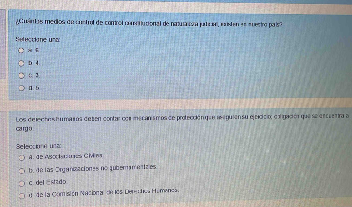 ¿Cuántos medios de control de control constitucional de naturaleza judicial, existen en nuestro país?
Seleccione una:
a. 6.
b. 4.
c. 3.
d. 5.
Los derechos humanos deben contar con mecanismos de protección que aseguren su ejercicio; obligación que se encuentra a
cargo:
Seleccione una:
a. de Asociaciones Civiles.
b. de las Organizaciones no gubernamentales.
c. del Estado.
d. de la Comisión Nacional de los Derechos Humanos.