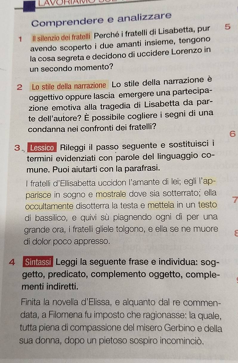 Comprendere e analizzare 
1 Il silenzio dei fratelli Perché i fratelli di Lisabetta, pur 5
avendo scoperto i due amanti insieme, tengono 
la cosa segreta e decidono di uccidere Lorenzo in 
un secondo momento? 
2 Lo stile della narrazione Lo stile della narrazione è 
oggettivo oppure lascia emergere una partecipa- 
zione emotiva alla tragedia di Lisabetta da par- 
te dell'autore? È possibile cogliere i segni di una 
condanna nei confronti dei fratelli? 
6 
3. Lessico Rileggi il passo seguente e sostituisci i 
termini evidenziati con parole del linguaggio co- 
mune. Puoi aiutarti con la parafrasi. 
I fratelli d'Ellisabetta uccidon l'amante di lei; egli l'ap- 
parisce in sogno e mostrale dove sia sotterrato; ella 
7 
occultamente disotterra la testa e mettela in un testo 
di bassilico, e quivi sù piagnendo ogni dì per una 
grande ora, i fratelli gliele tolgono, e ella se ne muore 
di dolor poco appresso. 
4 Sintassi Leggi la seguente frase e individua: sog- 
getto, predicato, complemento oggetto, comple- 
menti indiretti. 
Finita la novella d'Elissa, e alquanto dal re commen- 
data, a Filomena fu imposto che ragionasse: la quale, 
tutta piena di compassione del misero Gerbino e della 
sua donna, dopo un pietoso sospiro incominciò.