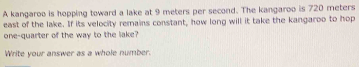 A kangaroo is hopping toward a lake at 9 meters per second. The kangaroo is 720 meters
east of the lake. If its velocity remains constant, how long will it take the kangaroo to hop 
one-quarter of the way to the lake? 
Write your answer as a whole number.