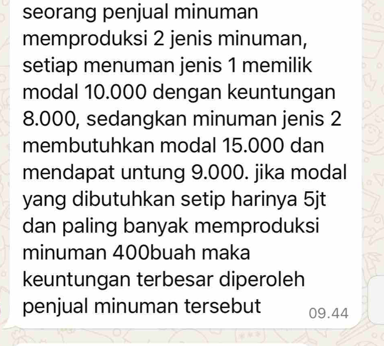 seorang penjual minuman 
memproduksi 2 jenis minuman, 
setiap menuman jenis 1 memilik 
modal 10.000 dengan keuntungan
8.000, sedangkan minuman jenis 2
membutuhkan modal 15.000 dan 
mendapat untung 9.000. jika modal 
yang dibutuhkan setip harinya 5jt
dan paling banyak memproduksi 
minuman 400buah maka 
keuntungan terbesar diperoleh 
penjual minuman tersebut 09.44