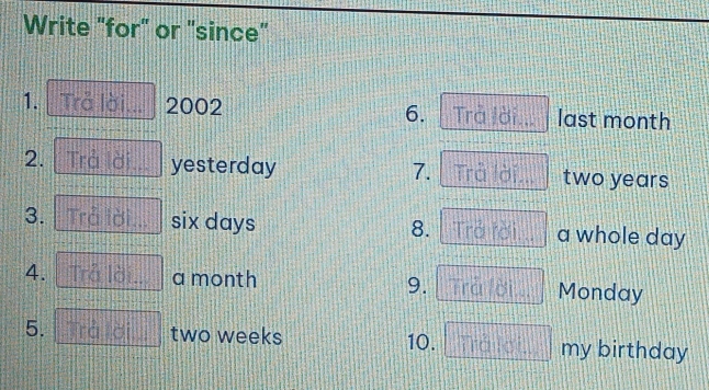 Write "for" or "since" 
1. Trả lời 2002 6. Trả lời last month
2. Trả yesterday two years
7. Trc ài 

3. six days a whole day
8. 
4. 
9. 
a month Monday 
5. two weeks 10. my birthday