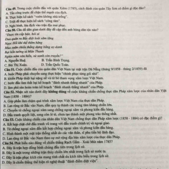 Trong cuộc chiến đấu với quân Xiêm (1785), cách đánh của quân Tây Sơn có điểm gì độc đáo?
A. Tấn công trước để chặn thể mạnh của địch.
B. Thực hiện kế sách ''vườn không nhà trống”.
C. Triệt để thực hiện kế sách ''công tâm'',
D. Nghi binh, lửa địch vào trận địa mai phục.
Câu 50, Câu đổ dân gian dưới đây đề cập đến anh hùng dân tộc nào?
''Được tin cấp báo, hỏi ai
Đưa quân ra Bắc điệt loài xâm lăng
Ngọc Hồi khí thể thêm hãng
Mùa xuân chiến thắng dựng bằng uy danh
Bạt hỗn tướng tá Mãn Thanh
Nghìn năm văn hiển, sử xanh còn truyền?"
A. Nguyễn Huệ. B. Trần Bình Trọng.
C. Bùi Thị Xuân D. Trần Quốc Toán.
Câu 51. Cuộc chiến đầu của quân dân Việt Nam tại mặt trận Đà Nẵng (tháng 9/1858 - tháng 2/1859) đã
A. buộc Pháp phải chuyển sang thực hiện ''chinh phục từng gói nhỏ''.
B. khiến Pháp thiệt hại nặng nề và từ bỏ tham vọng xâm lược Việt Nam.
C. bước đầu làm thất bại kế hoạch “đánh nhanh thắng nhanh” của Pháp.
D. làm phá sản hoàn toàn kế hoạch ''đánh nhanh thắng nhanh” của Pháp.
Câu 52. Nhận xét nào dưới đây không đúng về cuộc kháng chiến chống thực dân Pháp xâm lược của nhân dân Việt
Nam (1858 - 1884)?
A. Góp phần làm chậm quá trình xâm lược Việt Nam của thực dân Pháp.
B. Lan rộng từ Bắc vào Nam, dần quy tụ thành các trung tâm kháng chiến lớn.
C. Chuyển từ chống ngoại xâm sang chống ngoại xâm và phong kiến đầu hàng.
D. Đầu tranh quyết liệt, song còn lẻ tẻ, chưa tạo thành một phong trào thống nhất.
Câu 53. Cuộc kháng chiến của nhân dân Việt Nam chống thực dân Pháp xâm lược (1858 - 1884) có đặc điểm gì?
A. Kết hợp chặt chẽ đấu tranh vũ trang với đầu tranh chính trị và ngoại giao.
B. Từ chống ngoại xâm đến kết hợp chống ngoại xâm và phong kiến đầu hàng.
C. Hình thành một mặt trận thống nhất do các văn thân, sĩ phu tiến bộ lãnh đạo.
D. Lan rộng từ Bắc vào Nam theo sự mở rộng địa bàn xâm lược của thực dân Pháp.
Câu 54. Phát biểu nào đúng về chiến thắng Rạch Gầm - Xoài Mút năm 1785?
A. Đây là trận hợp đồng binh chủng đầu tiên trong lịch sứ.
B. Đây là một trong những trận thủy chiến lớn nhất trong lịch sử nước ta.
C. Đây là trận phục kích của mang tính chất du kích tiêu biểu trong lịch sử.
D. Đây là chiến thắng thể hiện rõ nghệ thuật “đánh điểm diệt viện”.