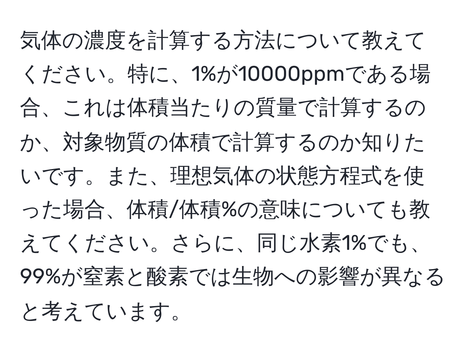 気体の濃度を計算する方法について教えてください。特に、1%が10000ppmである場合、これは体積当たりの質量で計算するのか、対象物質の体積で計算するのか知りたいです。また、理想気体の状態方程式を使った場合、体積/体積%の意味についても教えてください。さらに、同じ水素1%でも、99%が窒素と酸素では生物への影響が異なると考えています。