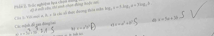 Phần 2. Trắc nghiệm lựa chọn đung
d) ở mỗi câu, thí sinh chọn đúng hoặc sai.
Câu 1: Với mọi a, b, x là các số thực dương thỏa mãn log _2x=5.log _2a+3log _2b.
b) x=a^5b^3 c) x=a^5+b^3 d) x=5a+3b
Các mệnh đề sau đúng/sai
a) x=3a+5b b bất kì.