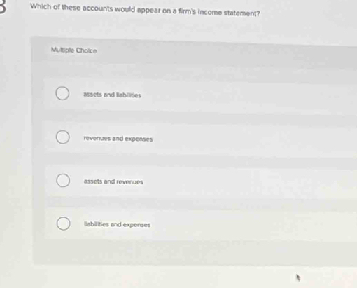 Which of these accounts would appear on a firm's income statement?
Multiple Choice
assets and fiabilities
revenues and expenses
assets and revenues
liabilities and expenses