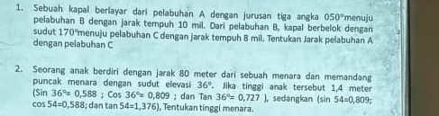 Sebuah kapal berlayar dari pelabuhan A dengan jurusan tiga angka 050° menuju 
pelabuhan B dengan jarak tempuh 10 mil. Dari pelabuhan B, kapal berbelok dengan 
sudut 170°menuju pelabuhan C dengan jarak tempuh 8 mil. Tentukan Jarak pelabuhan A
dengan pelabuhan C
2. Seorang anak berdiri dengan jarak 80 meter dari sebuah menara dan memandang 
puncak menara dengan sudut elevasi 36°. Jika tinggi anak tersebut 1,4 meter
(Sin 36°=0,588; Cos 36°=0.809; dan Tan 36°=0,727), , sedangkan (sin 54=0,809;
cos 54=0,588; dạn tạn 54=1,376) , Tentukan tinggi menara.