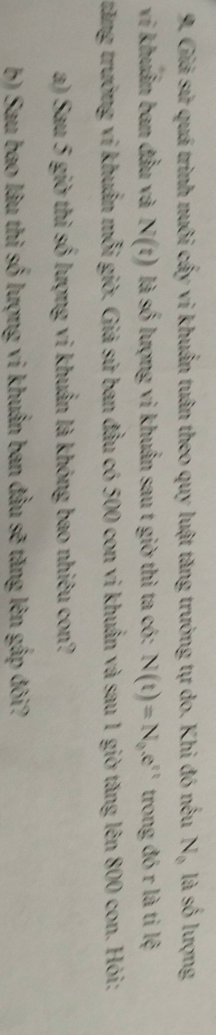 Giá sử quá trình nuôi cấy vi khuẩn tuân theo quy luật tăng trưởng tự do. Khi đó nều N_0 là số lượng 
vi khuẩn ban đầu và N(t) là số lượng vi khuẩn sau t giờ thì ta có: N(t)=N_0.e^(tt) trong đó r là ti lệ 
trăng trưởng vi khuẩn mỗi giờ. Giả sứ ban đầu có 500 con vi khuẩn và sau 1 giờ tăng lên 800 con. Hỏi: 
a) Sau 5 giờ thì số lượng vi khuẩn là không bao nhiêu con? 
b) Sau bao lâu thì số lượng vi khuẩn ban đầu sẽ tăng lên gấp đôi?