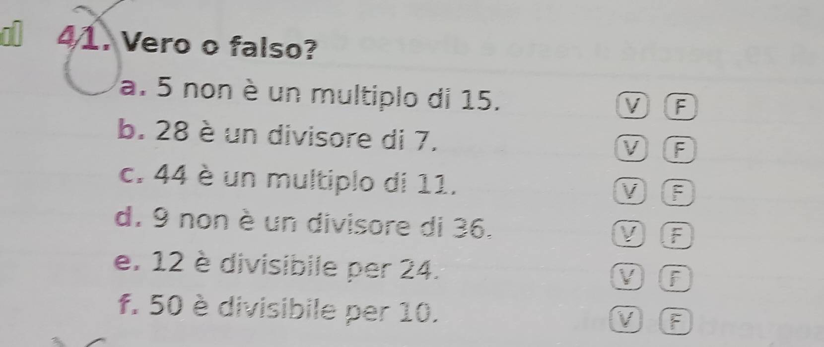 a 41. Vero o falso?
a. 5 non è un multiplo di 15.
VF
b. 28 è un divisore di 7.
V F
c. 44 è un multiplo di 11.
VLF
d. 9 non è un divisore di 36. V F
e. 12 è divisibile per 24.
V) f
f. 50 è divisibile per 10. V F