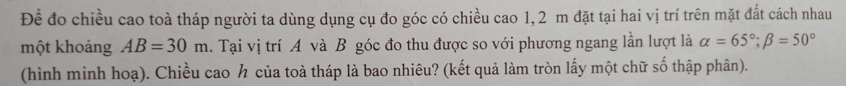 Để đo chiều cao toà tháp người ta dùng dụng cụ đo góc có chiều cao 1, 2 m đặt tại hai vị trí trên mặt đất cách nhau 
một khoảng AB=30m. Tại vị trí A và B góc đo thu được so với phương ngang lần lượt là alpha =65°; beta =50°
(hình minh hoạ). Chiều cao h của toà tháp là bao nhiêu? (kết quả làm tròn lấy một chữ số thập phân).