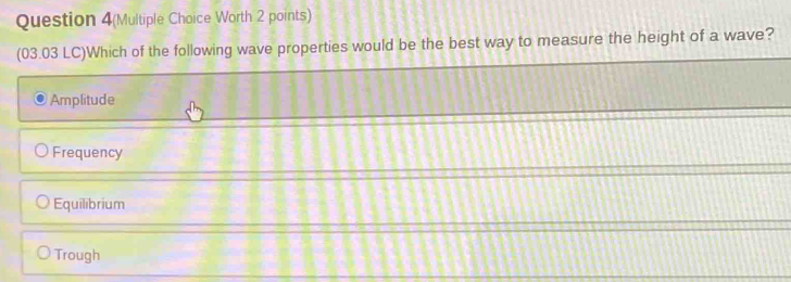 Question 4(Multiple Choice Worth 2 points)
(03.03 LC)Which of the following wave properties would be the best way to measure the height of a wave?
Amplitude
Frequency
Equilibrium
Trough