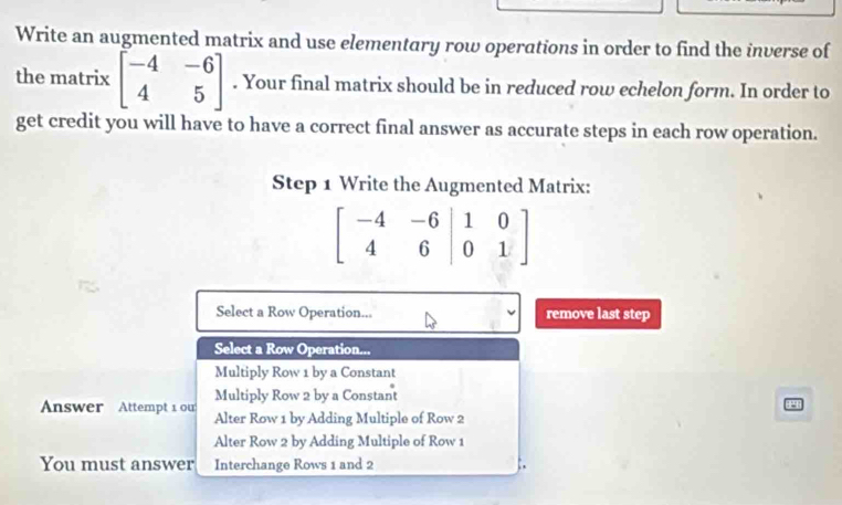 Write an augmented matrix and use elementary row operations in order to find the inverse of
the matrix beginbmatrix -4&-6 4&5endbmatrix. Your final matrix should be in reduced row echelon form. In order to
get credit you will have to have a correct final answer as accurate steps in each row operation.
Step 1 Write the Augmented Matrix:
beginbmatrix -4&-6&|1&0 4&6|0&1endbmatrix
Select a Row Operation... remove last step
Select a Row Operation...
Multiply Row 1 by a Constant
Multiply Row 2 by a Constant
Answer Attempt 1 ou Alter Row 1 by Adding Multiple of Row 2
Alter Row 2 by Adding Multiple of Row 1
You must answer Interchange Rows 1 and 2