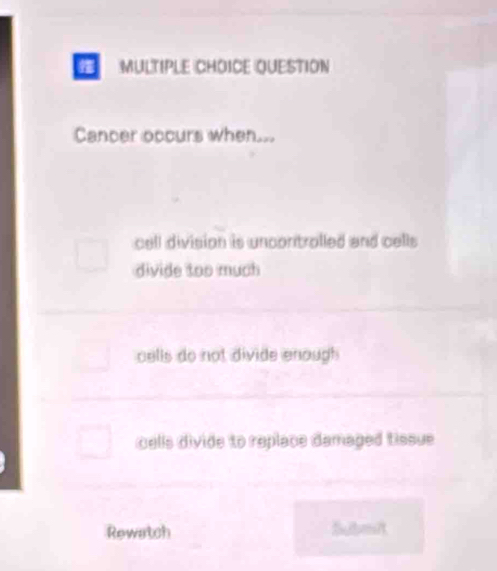 QUESTION
Cancer occurs when...
cell division is uncontrolled and cells
divide too much
cells do not divide enough
cells divide to replace damaged tissue
Rewatch Submit