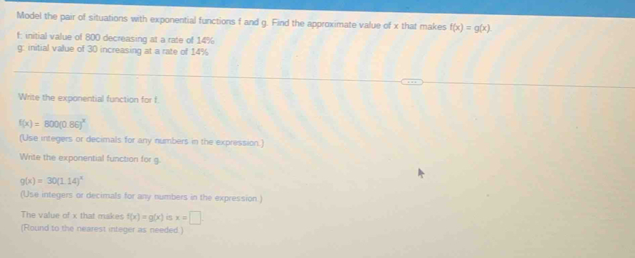 Model the pair of situations with exponential functions f and g. Find the approximate value of x that makes f(x)=g(x). 
f: initial value of 800 decreasing at a rate of 14%
g: initial value of 30 increasing at a rate of 14%
Write the exponential function for f.
f(x)=800(0.86)^x
(Use integers or decimals for any numbers in the expression.) 
Write the exponential function for g.
g(x)=30(1.14)^x
(Use integers or decimals for any numbers in the expression.) 
The value of x that makes f(x)=g(x) is x=□. 
(Round to the nearest integer as needed.)