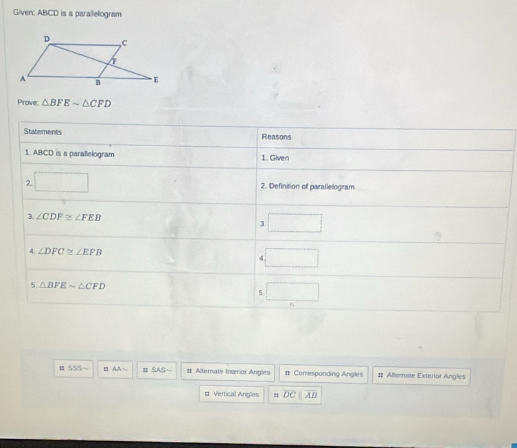 Given: ABCD is a parallelogram
Prove: △ BFEsim △ CFD
# SSS π AA~ πSAS~ : Alternate Interior Angles # Corresponding Angles : Alternate Exterior Angles
# Vertical Angles overline DCparallel overline AB