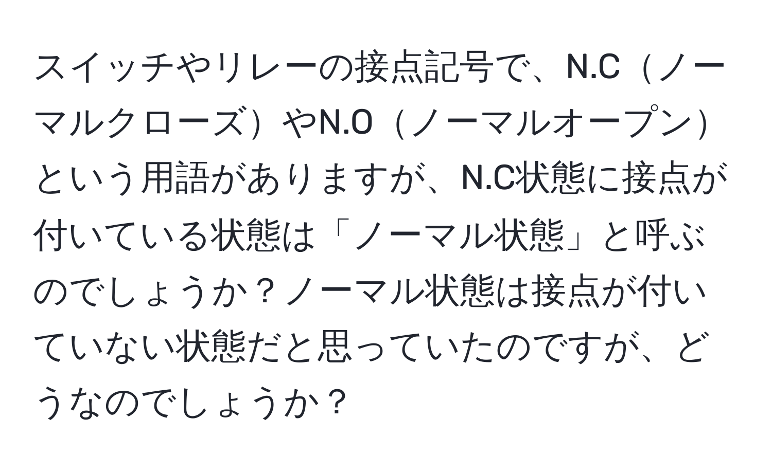 スイッチやリレーの接点記号で、N.CノーマルクローズやN.Oノーマルオープンという用語がありますが、N.C状態に接点が付いている状態は「ノーマル状態」と呼ぶのでしょうか？ノーマル状態は接点が付いていない状態だと思っていたのですが、どうなのでしょうか？