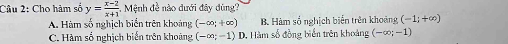 Cho hàm số y= (x-2)/x+1  -. Mệnh đề nào dưới đây đúng?
A. Hàm số nghịch biến trên khoảng (-∈fty ;+∈fty ) B. Hàm số nghịch biến trên khoảng (-1;+∈fty )
C. Hàm số nghịch biến trên khoảng (-∈fty ;-1)D 9. Hàm số đồng biến trên khoảng (-∈fty ;-1)