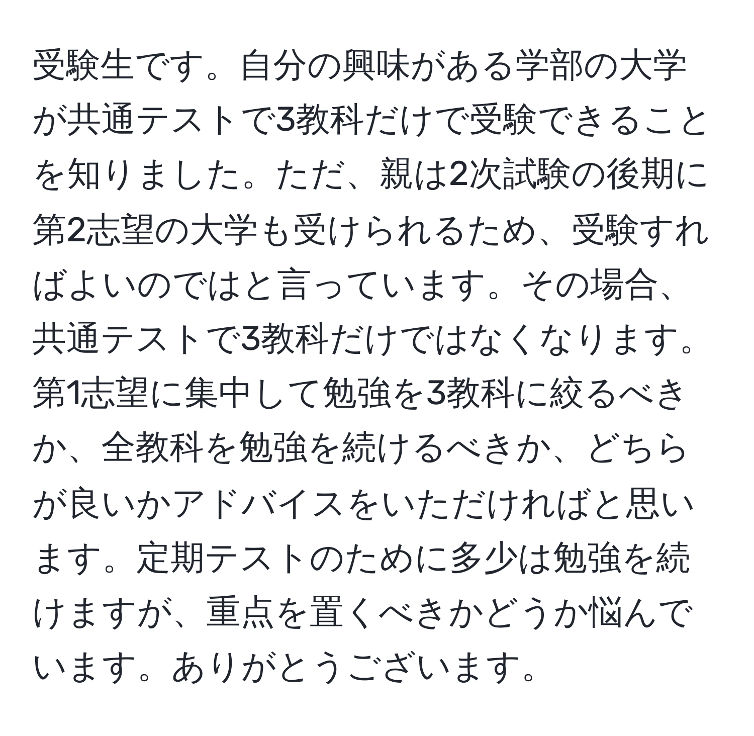 受験生です。自分の興味がある学部の大学が共通テストで3教科だけで受験できることを知りました。ただ、親は2次試験の後期に第2志望の大学も受けられるため、受験すればよいのではと言っています。その場合、共通テストで3教科だけではなくなります。第1志望に集中して勉強を3教科に絞るべきか、全教科を勉強を続けるべきか、どちらが良いかアドバイスをいただければと思います。定期テストのために多少は勉強を続けますが、重点を置くべきかどうか悩んでいます。ありがとうございます。