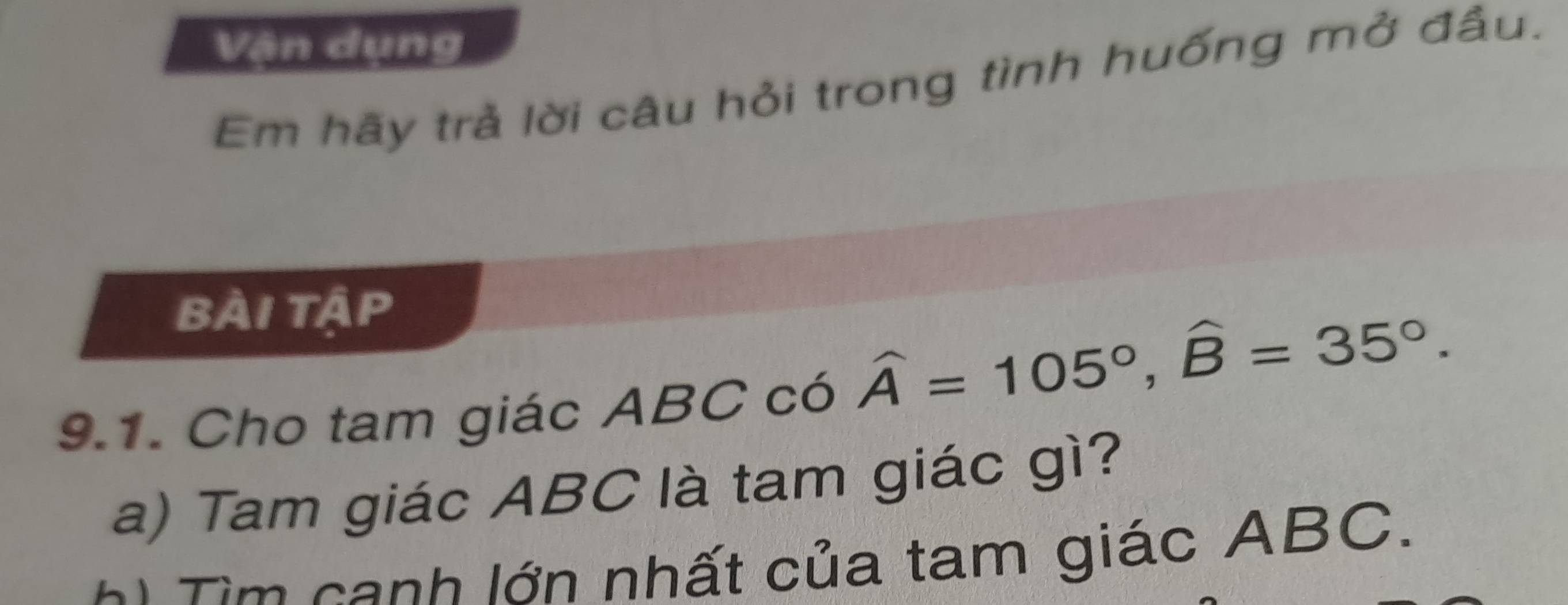 Vận dụng 
Em hãy trả lời câu hỏi trong tình huống mở đầu. 
bài tập 
9.1. Cho tam giác ABC có
widehat A=105°, widehat B=35°. 
a) Tam giác ABC là tam giác gì? 
Tim canh lớn nhất của tam giác ABC.