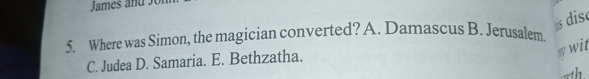 James and so
dis
5. Where was Simon, the magician converted? A. Damascus B. Jerusalem.
C. Judea D. Samaria. E. Bethzatha.
my wit