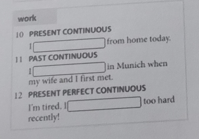 work 
10 PRESENT CONTINUOUS 
from home today. 
1 1 PAST CONTINUOUS
1 in Munich when 
my wife and I first met.
12 PRESENT PERFECT CONTINUOUS 
I'm tired, I too hard 
recently!