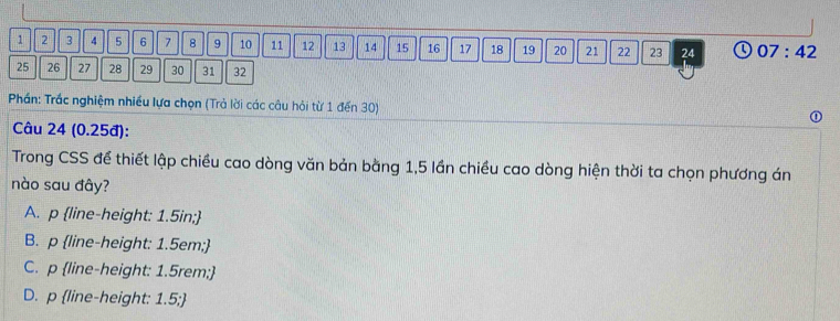 1 2 3 4 5 6 7 8 9 10 11 12 13 14 15 16 17 18 19 20 21 22 23 24 07:42
25 26 27 28 29 30 31 32
Phần: Trắc nghiệm nhiều lựa chọn (Trả lời các câu hỏi từ 1 đến 30)
Câu 24 (0.25đ):
Trong CSS để thiết lập chiều cao dòng văn bản bằng 1,5 lần chiều cao dòng hiện thời ta chọn phương án
nào sau đây?
A. p line-height: 1.5in;
B. p line-height: 1.5em;
C. p line-height: 1.5rem;
D. p line-height: 1.5;