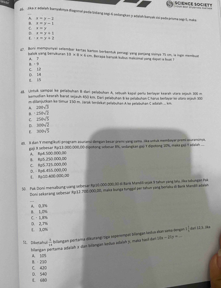 asar
SCIENCE SOCIETY
Your Best Stüdying partner
46. Jika x adalah banyaknya diagonal pada bidang segi-6 sedangkan y adalah banyak sisi pada prisma segi-5, maka
A. x=y-2
B. x=y-1
C. x=y
D. x=y+1
E. x=y+2
47. Boni mempunyai selembar kertas karton berbentuk persegi yang panjang sisinya 75 cm, la ingin membuat
balok yang berukuran 10* 8* 6cm. Berapa banyak kubus maksimal yang dapat ia buat ?
A. 7
B. 。9
C. 12
D. 14
E. 15
48. Untuk sampai ke pelabuhan B dari pelabuhan A, sebuah kapal perlu berlayar kearah utara sejauh 300 m
kemudian kearah barat sejauh 450 km. Dari pelabuhan B ke pelabuhan C harus berlayar ke utara sejauh 300
m dilanjutkan ke timur 150 m. Jarak terdekat pelabuhan A ke pelabuhan C adalah ... km.
A. 200sqrt(3)
B. 250sqrt(2)
C. 250sqrt(5)
D. 300sqrt(2)
E. 300sqrt(5)
49. X dan Y mengikuti program asuransi dengan besar premi yang sama. Jika untuk membayar premi asuransinya,
gaji X sebesar Rp13.000.000,00 dipotong sebesar 8%, sedangkan gaji Y dipotong 10%, maka gaji Y adalah ....
A. Rp4.500.000,00
B. Rp5.250.000,00
C. Rp5.725.000,00
D.、Rp6.455.000,00
E. Rp10.400.000,00
50. Pak Doni menabung uang sebesar Rp10.000.000,00 di Bank Mandili sejak 9 tahun yang lalu. Jika tabungan Pak
Doni sekarang sebesar Rp12.700.000,00, maka bunga tunggal per tahun yang berlaku di Bank Mandili adalah
A. 0,3%
B. 1,0%
C.  1,8%
D. 2,7%
E. 3,0%
51. Diketahui  5/14  bilangan pertama dikurangi tiga seperempat bilangan kedua akan sama dengan 1 1/5 
dari 12,5. Jīka
bilangan pertama adalah x dan bilangan kedua adalah y, maka hasil dari 10x-21y=...
A. 105
B.  210
C. 420
D. 540
E. 680