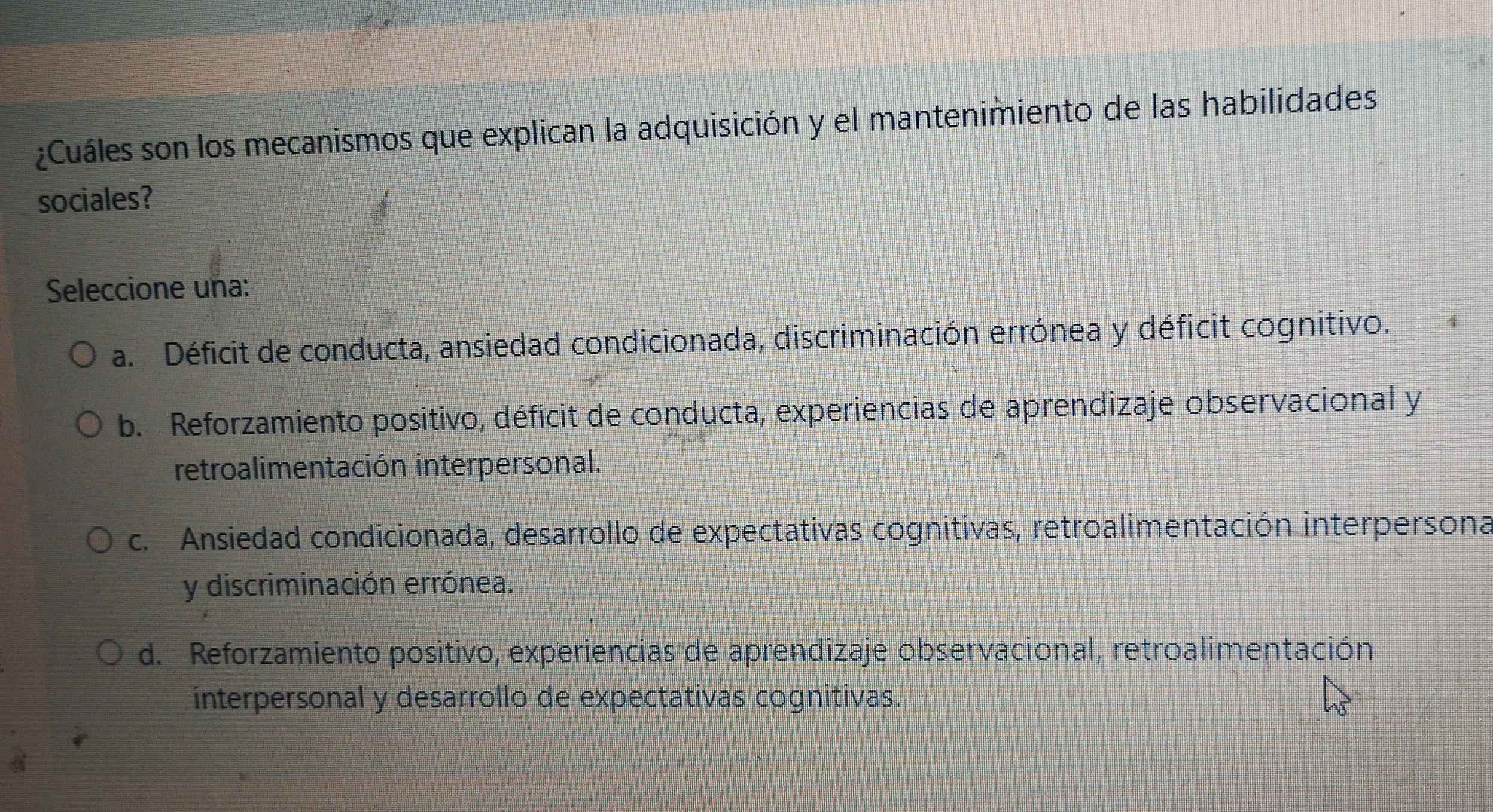 ¿Cuáles son los mecanismos que explican la adquisición y el mantenimiento de las habilidades
sociales?
Seleccione una:
a. Déficit de conducta, ansiedad condicionada, discriminación errónea y déficit cognitivo.
b. Reforzamiento positivo, déficit de conducta, experiencias de aprendizaje observacional y
retroalimentación interpersonal.
c. Ansiedad condicionada, desarrollo de expectativas cognitivas, retroalimentación interpersona
y discriminación errónea.
d. Reforzamiento positivo, experiencias de aprendizaje observacional, retroalimentación
interpersonal y desarrollo de expectativas cognitivas.