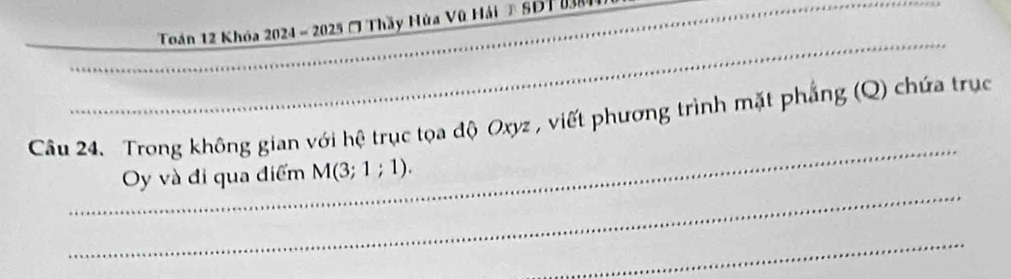 Toán 12 Khóa 2024 - 2025 ( Thầy Hùa Vũ Hải # SDT 08 
_ 
_ 
_ 
_ 
Câu 24. Trong không gian với hệ trục tọa độ Oxyz , viết phương trình mặt phẳng (Q) chứa trục 
_ 
Oy và đi qua điểm M(3;1;1). 
_