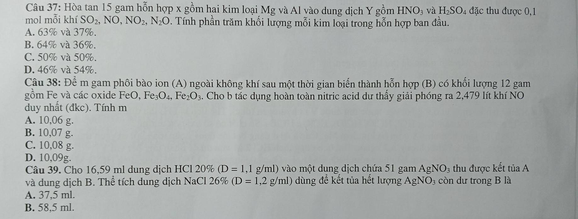 Hòa tan 15 gam hỗn hợp x gồm hai kim loại Mg và Al vào dung dịch Y gồm HNO_3 và H_2SO_4 đặc thu được 0,1
mol mỗi khí SO_2, NO, NO_2, N_2O 0. Tính phần trăm khối lượng mỗi kim loại trong hỗn hợp ban đầu.
A. 63% và 37%.
B. 64% và 36%.
C. 50% và 50%.
D. 46% và 54%.
Câu 38: Để m gam phôi bào ion (A) ngoài không khí sau một thời gian biến thành hỗn hợp (B) có khối lượng 12 gam
gồm Fe và các oxide FeO Fe_3O_4, Fe_2O_3. Cho b tác dụng hoàn toàn nitric acid dư thấy giải phóng ra 2,479 lít khí NO
duy nhất (đkc). Tính m
A. 10,06 g.
B. 10,07 g.
C. 10,08 g.
D. 10,09g.
Câu 39. Cho 16,59 ml dung dịch HCl 20% (D=1 .1 g/ml) vào một dung dịch chứa 51 gam / A σ NO_3 thu được kết tủa A
và dung dịch B. Thể tích dung dịch NaCl 26% (D=1,2g/ml) 0 dùng để kết tủa hết lượng AgNO3 còn dư trong B là
A. 37,5 ml.
B. 58,5 ml.