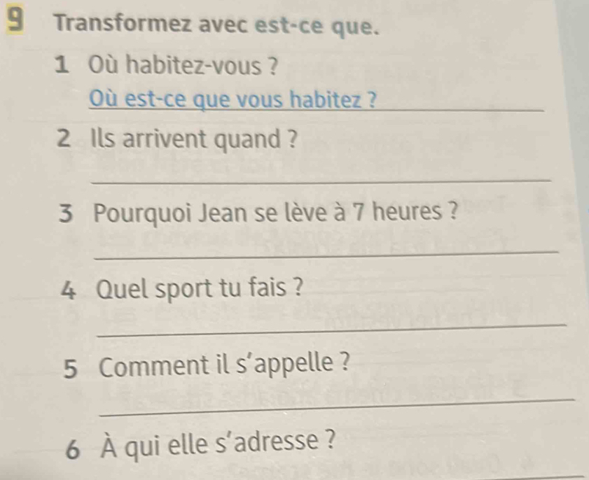 Transformez avec est-ce que. 
1 Où habitez-vous ? 
Où est-ce que vous habitez ?_ 
2 Ils arrivent quand ? 
_ 
3 Pourquoi Jean se lève à 7 heures ? 
_ 
4 Quel sport tu fais ? 
_ 
5 Comment il s’appelle ? 
_ 
6 À qui elle s'adresse ?