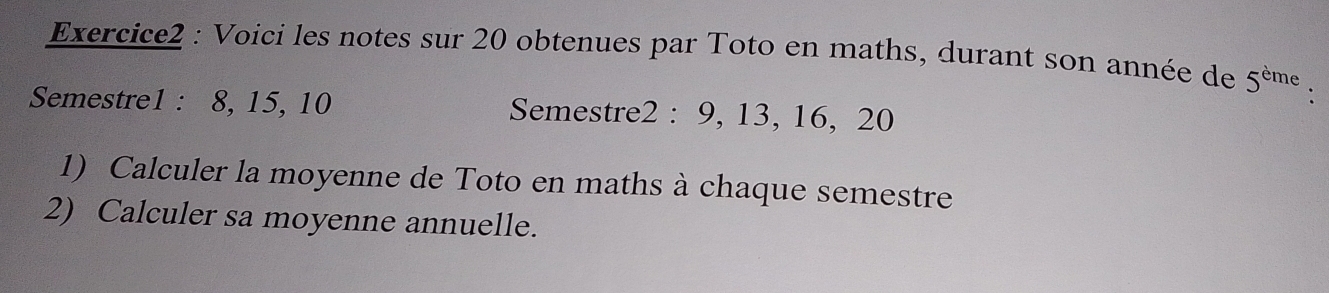 Voici les notes sur 20 obtenues par Toto en maths, durant son année de 5^(eme). 
Semestre1 : 8, 15, 10 Semestre2 : 9, 13, 16, 20
1) Calculer la moyenne de Toto en maths à chaque semestre 
2) Calculer sa moyenne annuelle.