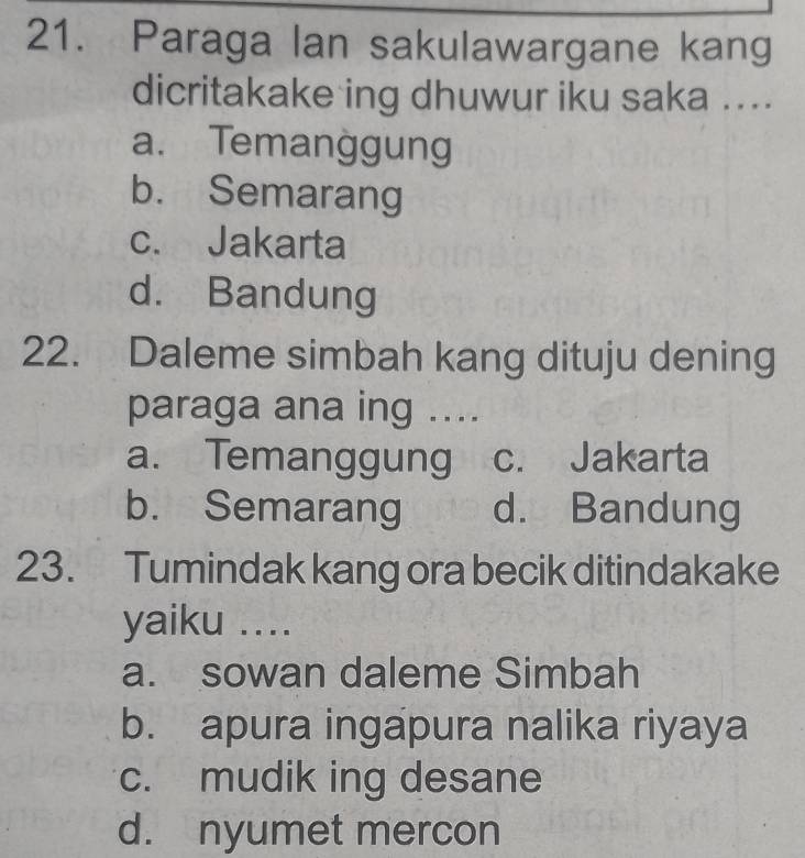 Paraga lan sakulawargane kang
dicritakake ing dhuwur iku saka ....
a. Temanggung
b. Semarang
c. Jakarta
d. Bandung
22. Daleme simbah kang dituju dening
paraga ana ing ....
a. Temanggung c. Jakarta
b. Semarang d. Bandung
23. Tumindak kang ora becik ditindakake
yaiku ....
a. sowan daleme Simbah
b. apura ingapura nalika riyaya
c. mudik ing desane
d. nyumet mercon