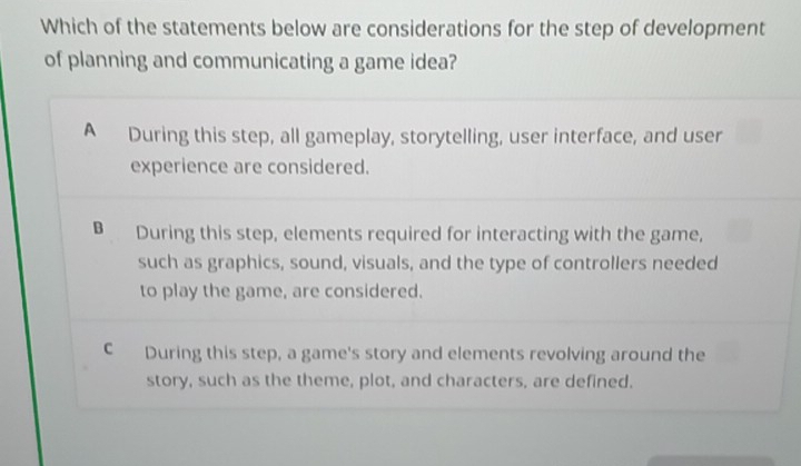 Which of the statements below are considerations for the step of development
of planning and communicating a game idea?
A During this step, all gameplay, storytelling, user interface, and user
experience are considered.
B During this step, elements required for interacting with the game,
such as graphics, sound, visuals, and the type of controllers needed
to play the game, are considered.
C During this step, a game's story and elements revolving around the
story, such as the theme, plot, and characters, are defined.